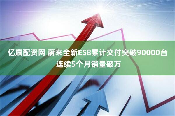 亿赢配资网 蔚来全新ES8累计交付突破90000台 连续5个月销量破万