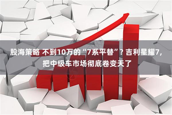 股海策略 不到10万的“7系平替”? 吉利星耀7, 把中级车市场彻底卷变天了